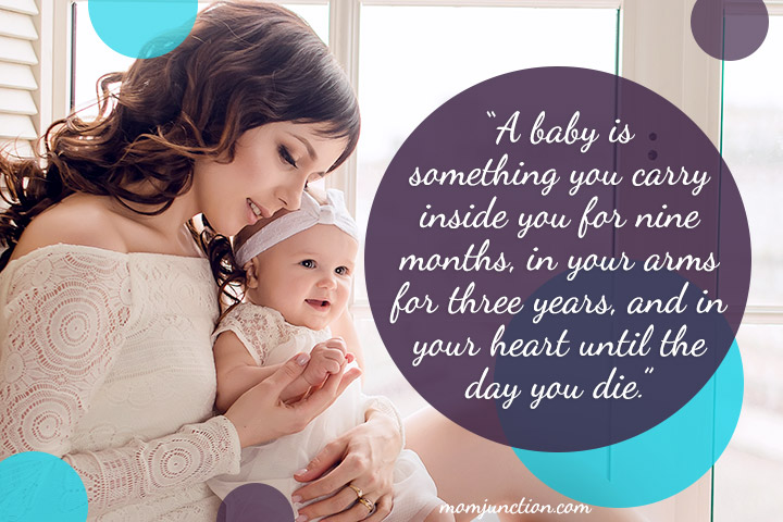 A baby is something you carry inside you for nine months, in your arms for three years, and in your heart until the day you die.”